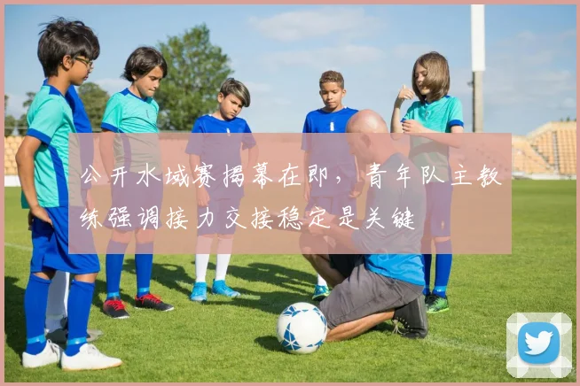 公开水域赛揭幕在即，青年队主教练强调接力交接稳定是关键