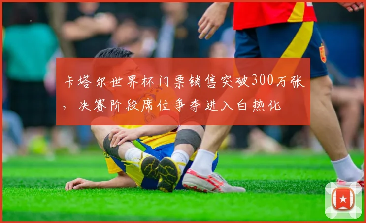 卡塔尔世界杯门票销售突破300万张，决赛阶段席位争夺进入白热化